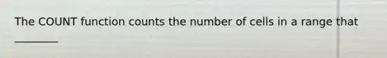 The COUNT function counts the number of cells in a range that ________