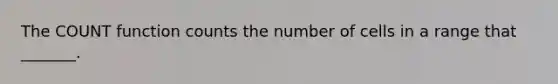 The COUNT function counts the number of cells in a range that _______.