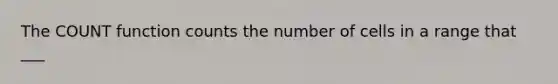 The COUNT function counts the number of cells in a range that ___