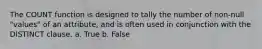 The COUNT function is designed to tally the number of non-null "values" of an attribute, and is often used in conjunction with the DISTINCT clause. a. True b. False