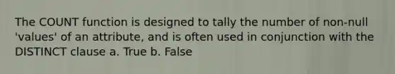 The COUNT function is designed to tally the number of non-null 'values' of an attribute, and is often used in conjunction with the DISTINCT clause a. True b. False