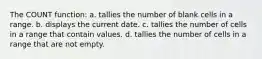 The COUNT function: a. tallies the number of blank cells in a range. b. displays the current date. c. tallies the number of cells in a range that contain values. d. tallies the number of cells in a range that are not empty.