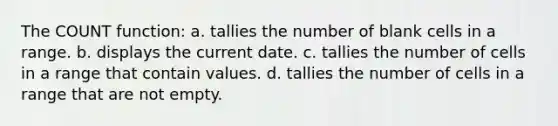 The COUNT function: a. tallies the number of blank cells in a range. b. displays the current date. c. tallies the number of cells in a range that contain values. d. tallies the number of cells in a range that are not empty.