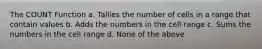 The COUNT Function a. Tallies the number of cells in a range that contain values b. Adds the numbers in the cell range c. Sums the numbers in the cell range d. None of the above