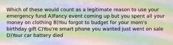 Which of these would count as a legitimate reason to use your emergency fund A)Fancy event coming up but you spent all your money on clothing B)You forgot to budget for your mom's birthday gift C)You're smart phone you wanted just went on sale D)Your car battery died