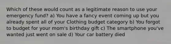 Which of these would count as a legitimate reason to use your emergency fund? a) You have a fancy event coming up but you already spent all of your Clothing budget category b) You forgot to budget for your mom's birthday gift c) The smartphone you've wanted just went on sale d) Your car battery died