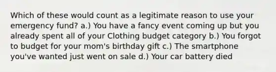 Which of these would count as a legitimate reason to use your emergency fund? a.) You have a fancy event coming up but you already spent all of your Clothing budget category b.) You forgot to budget for your mom's birthday gift c.) The smartphone you've wanted just went on sale d.) Your car battery died