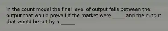 in the count model the final level of output falls between the output that would prevail if the market were _____ and the output that would be set by a ______