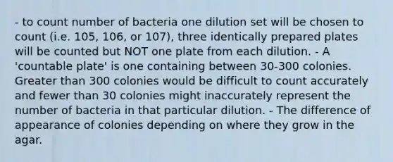 - to count number of bacteria one dilution set will be chosen to count (i.e. 105, 106, or 107), three identically prepared plates will be counted but NOT one plate from each dilution. - A 'countable plate' is one containing between 30-300 colonies. Greater than 300 colonies would be difficult to count accurately and fewer than 30 colonies might inaccurately represent the number of bacteria in that particular dilution. - The difference of appearance of colonies depending on where they grow in the agar.