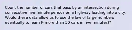 Count the number of cars that pass by an intersection during consecutive​ five-minute periods on a highway leading into a city. Would these data allow us to use the law of large numbers eventually to learn​ P(more than 50 cars in five​ minutes)?