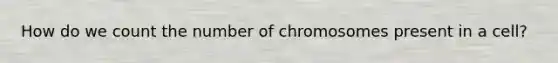 How do we count the number of chromosomes present in a cell?