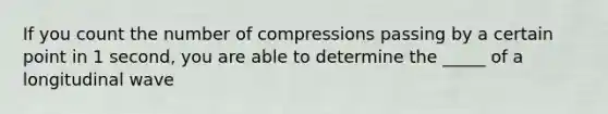 If you count the number of compressions passing by a certain point in 1 second, you are able to determine the _____ of a longitudinal wave