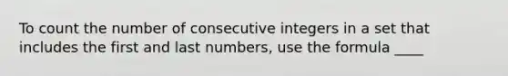 To count the number of consecutive integers in a set that includes the first and last numbers, use the formula ____