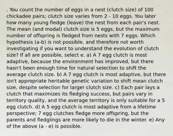 . You count the number of eggs in a nest (clutch size) of 100 chickadee pairs; clutch size varies from 2 - 10 eggs. You later how many young fledge (leave) the nest from each pair's nest. The mean (and modal) clutch size is 5 eggs, but the maximum number of offspring is fledged from nests with 7 eggs. Which hypothesis (a-b) is not possible, and therefore not worth investigating if you want to understand the evolution of clutch size? If all are possible, select e. a) A 7 egg clutch is most adaptive, because the environment has improved, but there hasn't been enough time for natural selection to shift the average clutch size. b) A 7 egg clutch is most adaptive, but there isn't appropriate heritable genetic variation to shift mean clutch size, despite selection for larger clutch size. c) Each pair lays a clutch that maximizes its fledging success, but pairs vary in territory quality, and the average territory is only suitable for a 5 egg clutch. d) A 5 egg clutch is most adaptive from a lifetime perspective; 7 egg clutches fledge more offspring, but the parents and fledglings are more likely to die in the winter. e) Any of the above (a - e) is possible.