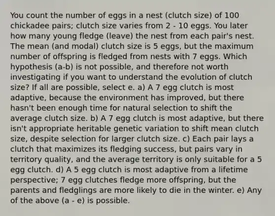 You count the number of eggs in a nest (clutch size) of 100 chickadee pairs; clutch size varies from 2 - 10 eggs. You later how many young fledge (leave) the nest from each pair's nest. The mean (and modal) clutch size is 5 eggs, but the maximum number of offspring is fledged from nests with 7 eggs. Which hypothesis (a-b) is not possible, and therefore not worth investigating if you want to understand the evolution of clutch size? If all are possible, select e. a) A 7 egg clutch is most adaptive, because the environment has improved, but there hasn't been enough time for natural selection to shift the average clutch size. b) A 7 egg clutch is most adaptive, but there isn't appropriate heritable genetic variation to shift mean clutch size, despite selection for larger clutch size. c) Each pair lays a clutch that maximizes its fledging success, but pairs vary in territory quality, and the average territory is only suitable for a 5 egg clutch. d) A 5 egg clutch is most adaptive from a lifetime perspective; 7 egg clutches fledge more offspring, but the parents and fledglings are more likely to die in the winter. e) Any of the above (a - e) is possible.