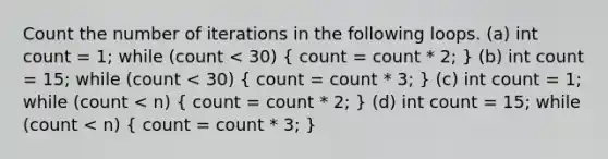 Count the number of iterations in the following loops. (a) int count = 1; while (count < 30) ( count = count * 2; ) (b) int count = 15; while (count < 30) ( count = count * 3; ) (c) int count = 1; while (count < n) ( count = count * 2; ) (d) int count = 15; while (count < n) ( count = count * 3; )