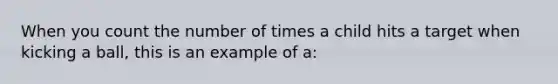 When you count the number of times a child hits a target when kicking a ball, this is an example of a: