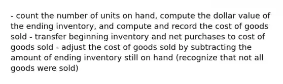 - count the number of units on hand, compute the dollar value of the ending inventory, and compute and record the cost of goods sold - transfer beginning inventory and net purchases to cost of goods sold - adjust the cost of goods sold by subtracting the amount of ending inventory still on hand (recognize that not all goods were sold)