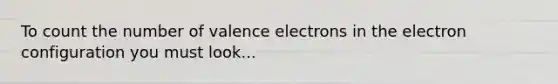 To count the number of valence electrons in the electron configuration you must look...