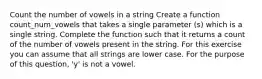 Count the number of vowels in a string Create a function count_num_vowels that takes a single parameter (s) which is a single string. Complete the function such that it returns a count of the number of vowels present in the string. For this exercise you can assume that all strings are lower case. For the purpose of this question, 'y' is not a vowel.