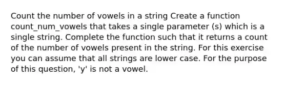 Count the number of vowels in a string Create a function count_num_vowels that takes a single parameter (s) which is a single string. Complete the function such that it returns a count of the number of vowels present in the string. For this exercise you can assume that all strings are lower case. For the purpose of this question, 'y' is not a vowel.