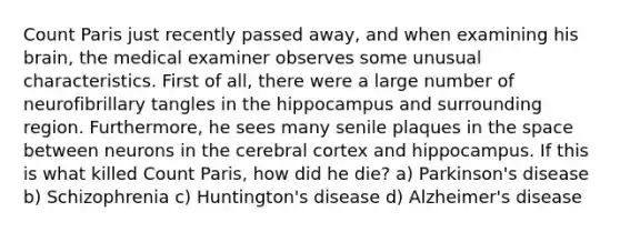 Count Paris just recently passed away, and when examining his brain, the medical examiner observes some unusual characteristics. First of all, there were a large number of neurofibrillary tangles in the hippocampus and surrounding region. Furthermore, he sees many senile plaques in the space between neurons in the cerebral cortex and hippocampus. If this is what killed Count Paris, how did he die? a) Parkinson's disease b) Schizophrenia c) Huntington's disease d) Alzheimer's disease