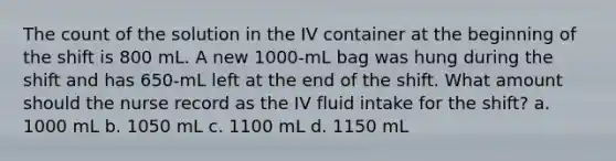 The count of the solution in the IV container at the beginning of the shift is 800 mL. A new 1000-mL bag was hung during the shift and has 650-mL left at the end of the shift. What amount should the nurse record as the IV fluid intake for the shift? a. 1000 mL b. 1050 mL c. 1100 mL d. 1150 mL