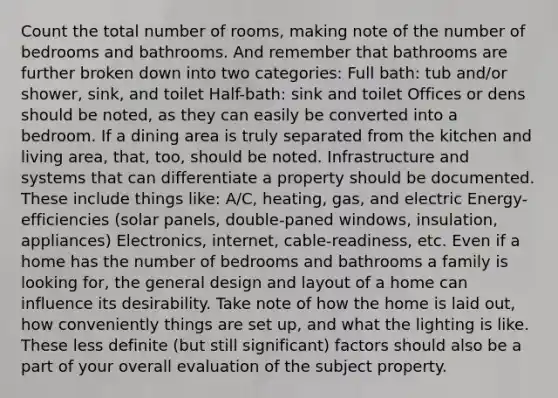 Count the total number of rooms, making note of the number of bedrooms and bathrooms. And remember that bathrooms are further broken down into two categories: Full bath: tub and/or shower, sink, and toilet Half-bath: sink and toilet Offices or dens should be noted, as they can easily be converted into a bedroom. If a dining area is truly separated from the kitchen and living area, that, too, should be noted. Infrastructure and systems that can differentiate a property should be documented. These include things like: A/C, heating, gas, and electric Energy-efficiencies (solar panels, double-paned windows, insulation, appliances) Electronics, internet, cable-readiness, etc. Even if a home has the number of bedrooms and bathrooms a family is looking for, the general design and layout of a home can influence its desirability. Take note of how the home is laid out, how conveniently things are set up, and what the lighting is like. These less definite (but still significant) factors should also be a part of your overall evaluation of the subject property.