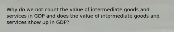 Why do we not count the value of intermediate goods and services in GDP and does the value of intermediate goods and services show up in GDP?