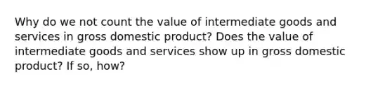 Why do we not count the value of intermediate goods and services in gross domestic product? Does the value of intermediate goods and services show up in gross domestic product? If so, how?