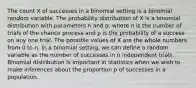 The count X of successes in a binomial setting is a binomial random variable. The probability distribution of X is a binomial distribution with parameters n and p, where n is the number of trials of the chance process and p is the probability of a success on any one trial. The possible values of X are the whole numbers from 0 to n. In a binomial setting, we can define a random variable as the number of successes in n independent trials. Binomial distribution is important in statistics when we wish to make inferences about the proportion p of successes in a population.