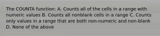 The COUNTA function: A. Counts all of the cells in a range with numeric values B. Counts all nonblank cells in a range C. Counts only values in a range that are both non-numeric and non-blank D. None of the above