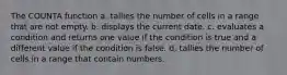 The COUNTA function a. tallies the number of cells in a range that are not empty. b. displays the current date. c. evaluates a condition and returns one value if the condition is true and a different value if the condition is false. d. tallies the number of cells in a range that contain numbers.