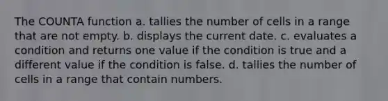 The COUNTA function a. tallies the number of cells in a range that are not empty. b. displays the current date. c. evaluates a condition and returns one value if the condition is true and a different value if the condition is false. d. tallies the number of cells in a range that contain numbers.