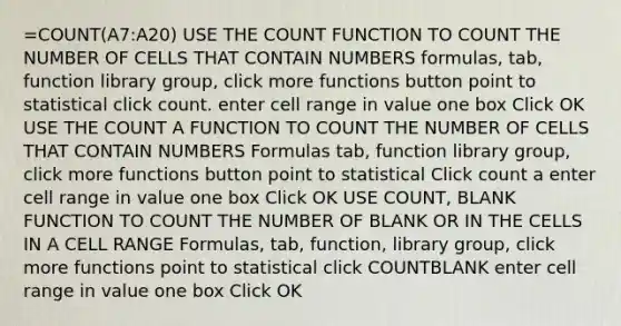 =COUNT(A7:A20) USE THE COUNT FUNCTION TO COUNT THE NUMBER OF CELLS THAT CONTAIN NUMBERS formulas, tab, function library group, click more functions button point to statistical click count. enter cell range in value one box Click OK USE THE COUNT A FUNCTION TO COUNT THE NUMBER OF CELLS THAT CONTAIN NUMBERS Formulas tab, function library group, click more functions button point to statistical Click count a enter cell range in value one box Click OK USE COUNT, BLANK FUNCTION TO COUNT THE NUMBER OF BLANK OR IN THE CELLS IN A CELL RANGE Formulas, tab, function, library group, click more functions point to statistical click COUNTBLANK enter cell range in value one box Click OK