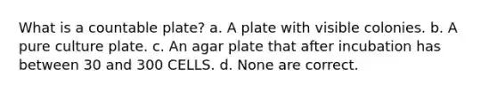 What is a countable plate? a. A plate with visible colonies. b. A pure culture plate. c. An agar plate that after incubation has between 30 and 300 CELLS. d. None are correct.