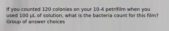 If you counted 120 colonies on your 10-4 petrifilm when you used 100 µL of solution, what is the bacteria count for this film? Group of answer choices