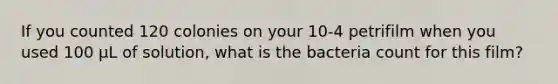 If you counted 120 colonies on your 10-4 petrifilm when you used 100 µL of solution, what is the bacteria count for this film?