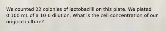 We counted 22 colonies of lactobacilli on this plate. We plated 0.100 mL of a 10-6 dilution. What is the cell concentration of our original culture?