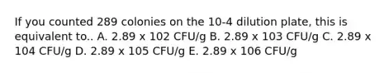 If you counted 289 colonies on the 10-4 dilution plate, this is equivalent to.. A. 2.89 x 102 CFU/g B. 2.89 x 103 CFU/g C. 2.89 x 104 CFU/g D. 2.89 x 105 CFU/g E. 2.89 x 106 CFU/g