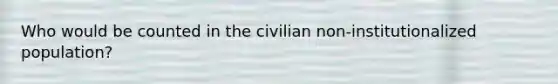 Who would be counted in the civilian non-institutionalized population?