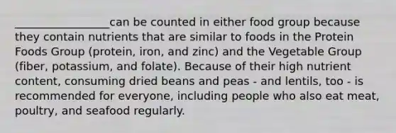 _________________can be counted in either food group because they contain nutrients that are similar to foods in the Protein Foods Group (protein, iron, and zinc) and the Vegetable Group (fiber, potassium, and folate). Because of their high nutrient content, consuming dried beans and peas - and lentils, too - is recommended for everyone, including people who also eat meat, poultry, and seafood regularly.