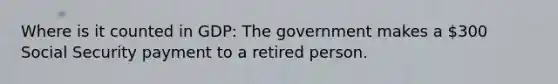 Where is it counted in GDP: The government makes a 300 Social Security payment to a retired person.