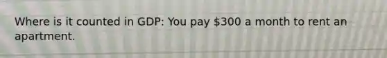 Where is it counted in GDP: You pay 300 a month to rent an apartment.