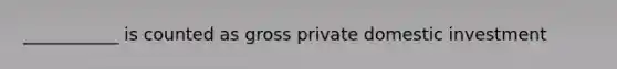 ___________ is counted as gross private domestic investment