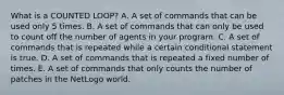 What is a COUNTED LOOP? A. A set of commands that can be used only 5 times. B. A set of commands that can only be used to count off the number of agents in your program. C. A set of commands that is repeated while a certain conditional statement is true. D. A set of commands that is repeated a fixed number of times. E. A set of commands that only counts the number of patches in the NetLogo world.