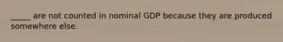 _____ are not counted in nominal GDP because they are produced somewhere else.