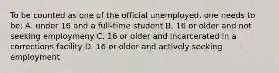 To be counted as one of the official unemployed, one needs to be: A. under 16 and a full-time student B. 16 or older and not seeking employmeny C. 16 or older and incarcerated in a corrections facility D. 16 or older and actively seeking employment