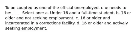 To be counted as one of the official unemployed, one needs to be:_____ Select one: a. Under 16 and a full-time student. b. 16 or older and not seeking employment. c. 16 or older and incarcerated in a corrections facility. d. 16 or older and actively seeking employment.