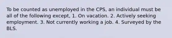 To be counted as unemployed in the CPS, an individual must be all of the following except, 1. On vacation. 2. Actively seeking employment. 3. Not currently working a job. 4. Surveyed by the BLS.